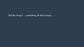 But the thing is … publishing all that content …
 