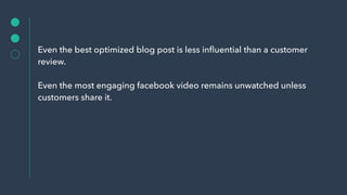 Even the best optimized blog post is less inﬂuential than a customer
review.
Even the most engaging facebook video remains unwatched unless
customers share it.
 