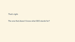 That’s right.
The one that doesn’t know what SEO stands for?
 
