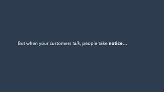 But when your customers talk, people take notice…
 