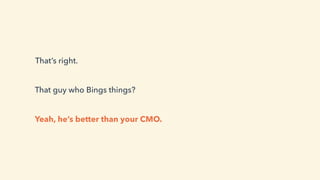 That’s right.
Yeah, he’s better than your CMO.
That guy who Bings things?
 