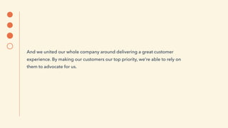 And we united our whole company around delivering a great customer
experience. By making our customers our top priority, we’re able to rely on
them to advocate for us.
 