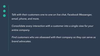 Talk with their customers one to one on live chat, Facebook Messenger,
email, phone, and more.
Consolidate every interacti...