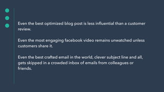 Even the best optimized blog post is less inﬂuential than a customer
review.
Even the most engaging facebook video remains unwatched unless
customers share it.
Even the best crafted email in the world, clever subject line and all,
gets skipped in a crowded inbox of emails from colleagues or
friends.
 