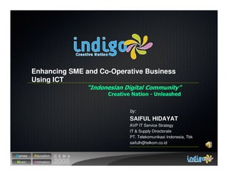 Enhancing SME and Co-Operative Business
        Using ICT



                                  by:
                                  SAIFUL HIDAYAT
                                  AVP IT Service Strategy
                                  IT & Supply Directorate
                                  PT. Telekomunikasi Indonesia, Tbk
                                  saifulh@telkom.co.id


Games   Education   G E M A
Music   Animation   2008
 