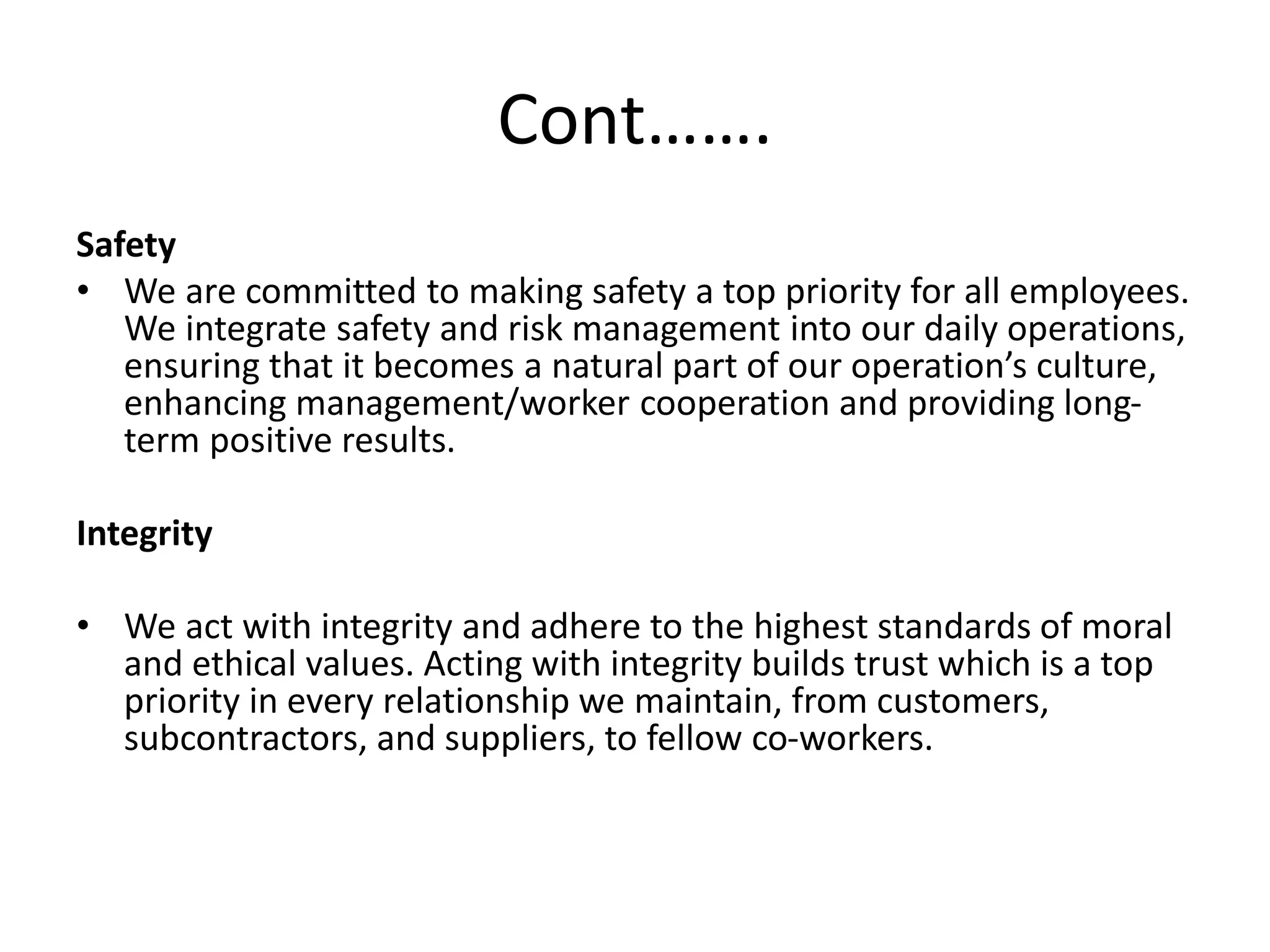 Cont…….
Safety
• We are committed to making safety a top priority for all employees.
We integrate safety and risk management into our daily operations,
ensuring that it becomes a natural part of our operation’s culture,
enhancing management/worker cooperation and providing long-
term positive results.
Integrity
• We act with integrity and adhere to the highest standards of moral
and ethical values. Acting with integrity builds trust which is a top
priority in every relationship we maintain, from customers,
subcontractors, and suppliers, to fellow co-workers.
 