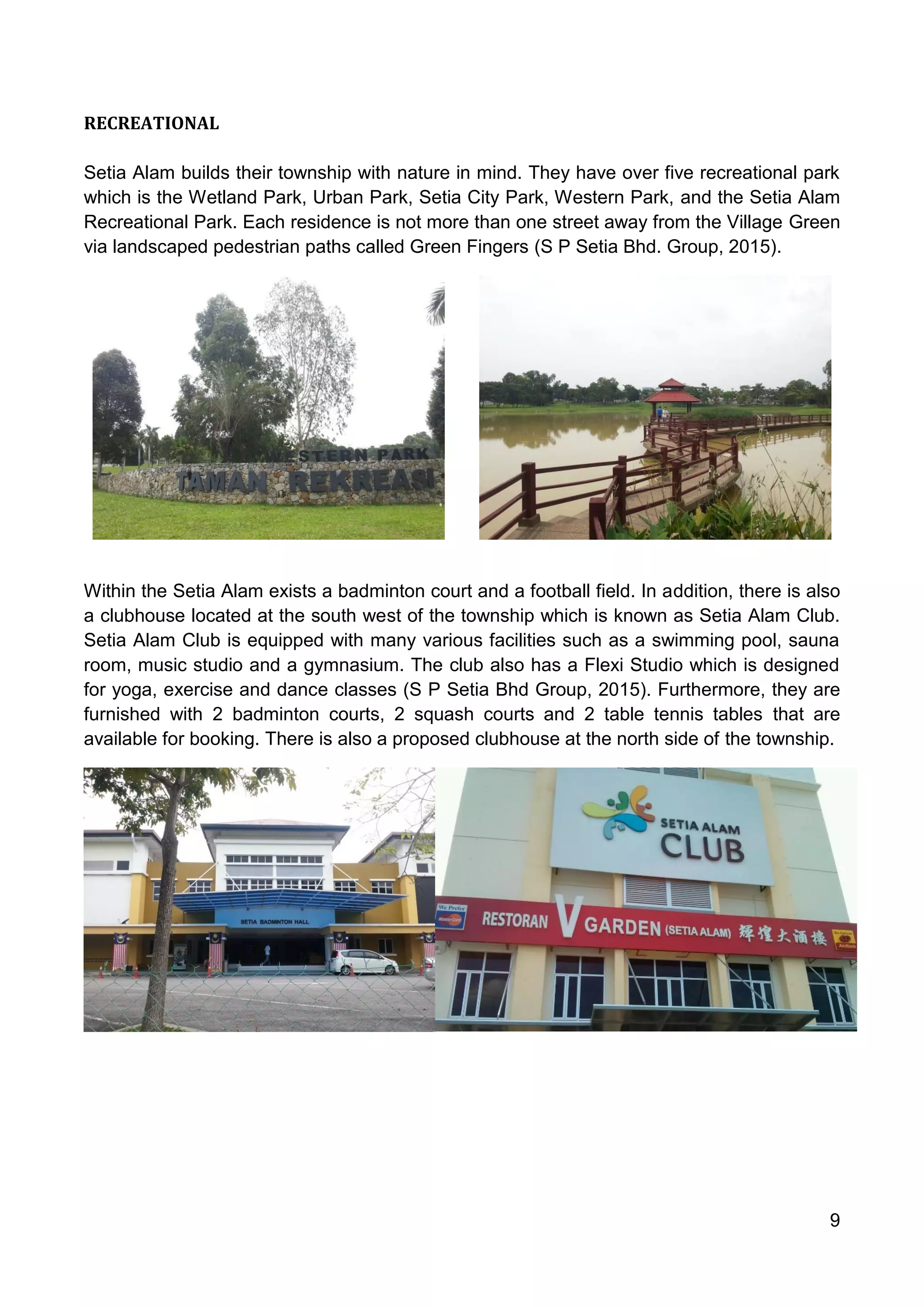 9
RECREATIONAL
Setia Alam builds their township with nature in mind. They have over five recreational park
which is the Wetland Park, Urban Park, Setia City Park, Western Park, and the Setia Alam
Recreational Park. Each residence is not more than one street away from the Village Green
via landscaped pedestrian paths called Green Fingers (S P Setia Bhd. Group, 2015).
Within the Setia Alam exists a badminton court and a football field. In addition, there is also
a clubhouse located at the south west of the township which is known as Setia Alam Club.
Setia Alam Club is equipped with many various facilities such as a swimming pool, sauna
room, music studio and a gymnasium. The club also has a Flexi Studio which is designed
for yoga, exercise and dance classes (S P Setia Bhd Group, 2015). Furthermore, they are
furnished with 2 badminton courts, 2 squash courts and 2 table tennis tables that are
available for booking. There is also a proposed clubhouse at the north side of the township.
 