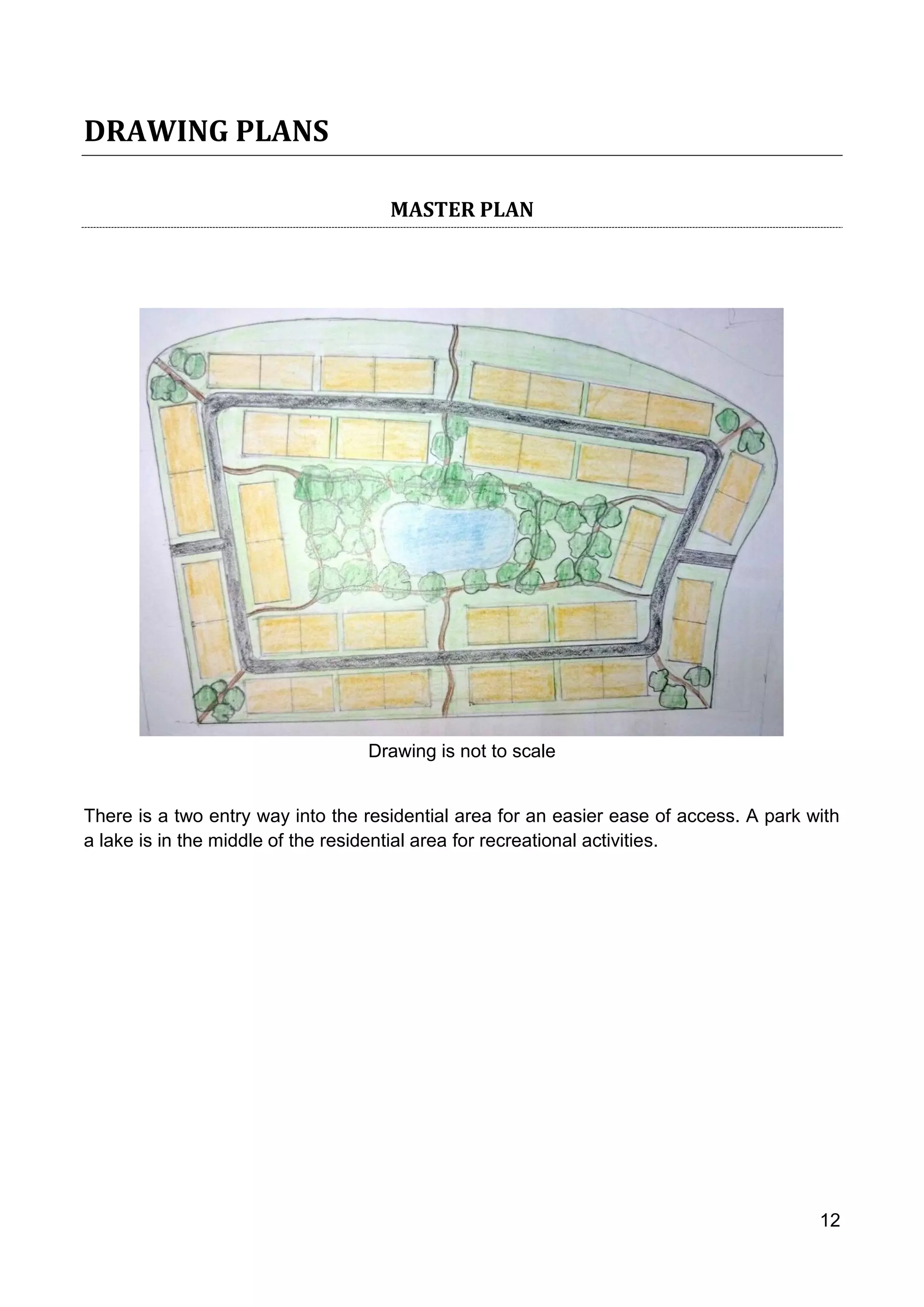 12
DRAWING PLANS
MASTER PLAN
Drawing is not to scale
There is a two entry way into the residential area for an easier ease of access. A park with
a lake is in the middle of the residential area for recreational activities.
 