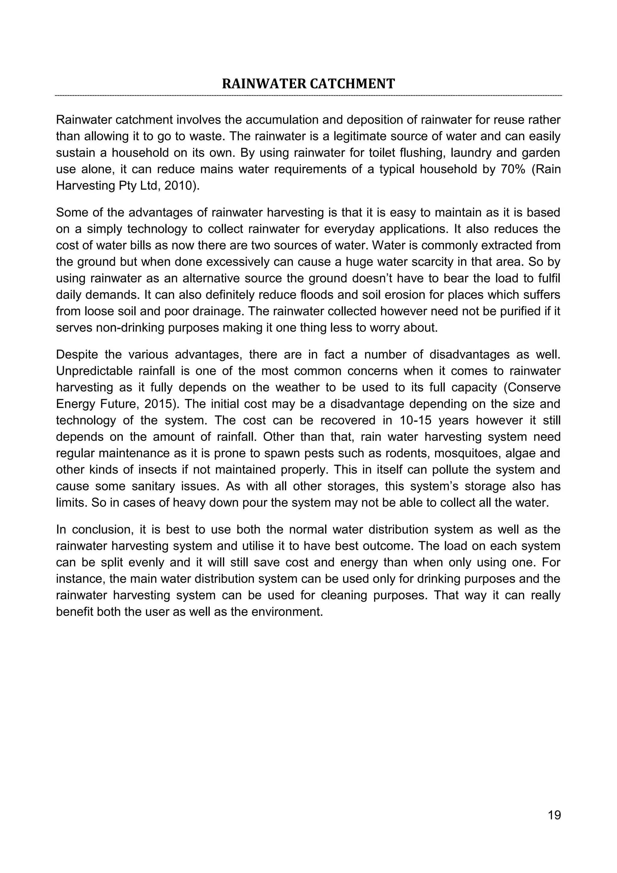 19
RAINWATER CATCHMENT
Rainwater catchment involves the accumulation and deposition of rainwater for reuse rather
than allowing it to go to waste. The rainwater is a legitimate source of water and can easily
sustain a household on its own. By using rainwater for toilet flushing, laundry and garden
use alone, it can reduce mains water requirements of a typical household by 70% (Rain
Harvesting Pty Ltd, 2010).
Some of the advantages of rainwater harvesting is that it is easy to maintain as it is based
on a simply technology to collect rainwater for everyday applications. It also reduces the
cost of water bills as now there are two sources of water. Water is commonly extracted from
the ground but when done excessively can cause a huge water scarcity in that area. So by
using rainwater as an alternative source the ground doesn’t have to bear the load to fulfil
daily demands. It can also definitely reduce floods and soil erosion for places which suffers
from loose soil and poor drainage. The rainwater collected however need not be purified if it
serves non-drinking purposes making it one thing less to worry about.
Despite the various advantages, there are in fact a number of disadvantages as well.
Unpredictable rainfall is one of the most common concerns when it comes to rainwater
harvesting as it fully depends on the weather to be used to its full capacity (Conserve
Energy Future, 2015). The initial cost may be a disadvantage depending on the size and
technology of the system. The cost can be recovered in 10-15 years however it still
depends on the amount of rainfall. Other than that, rain water harvesting system need
regular maintenance as it is prone to spawn pests such as rodents, mosquitoes, algae and
other kinds of insects if not maintained properly. This in itself can pollute the system and
cause some sanitary issues. As with all other storages, this system’s storage also has
limits. So in cases of heavy down pour the system may not be able to collect all the water.
In conclusion, it is best to use both the normal water distribution system as well as the
rainwater harvesting system and utilise it to have best outcome. The load on each system
can be split evenly and it will still save cost and energy than when only using one. For
instance, the main water distribution system can be used only for drinking purposes and the
rainwater harvesting system can be used for cleaning purposes. That way it can really
benefit both the user as well as the environment.
 