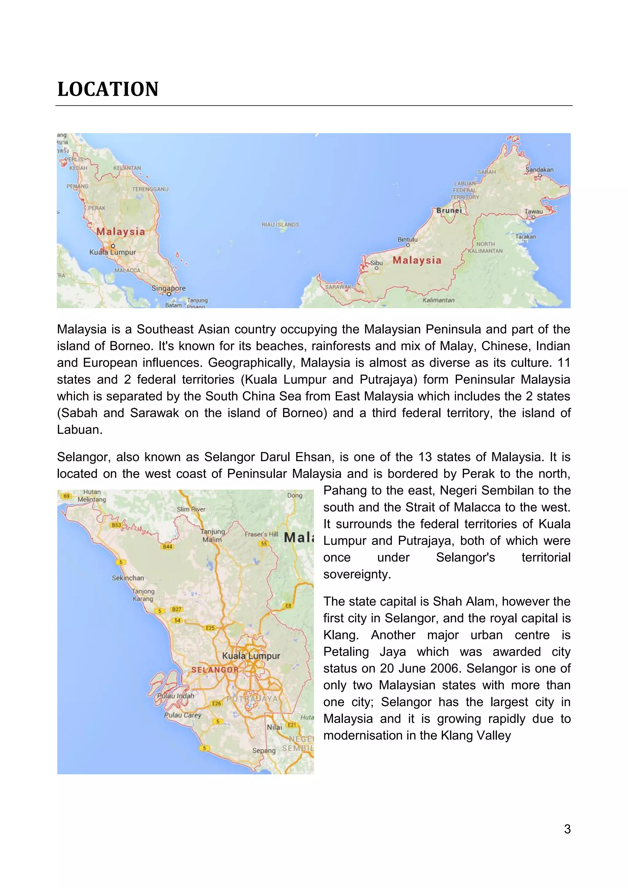 3
LOCATION
Malaysia is a Southeast Asian country occupying the Malaysian Peninsula and part of the
island of Borneo. It's known for its beaches, rainforests and mix of Malay, Chinese, Indian
and European influences. Geographically, Malaysia is almost as diverse as its culture. 11
states and 2 federal territories (Kuala Lumpur and Putrajaya) form Peninsular Malaysia
which is separated by the South China Sea from East Malaysia which includes the 2 states
(Sabah and Sarawak on the island of Borneo) and a third federal territory, the island of
Labuan.
Selangor, also known as Selangor Darul Ehsan, is one of the 13 states of Malaysia. It is
located on the west coast of Peninsular Malaysia and is bordered by Perak to the north,
Pahang to the east, Negeri Sembilan to the
south and the Strait of Malacca to the west.
It surrounds the federal territories of Kuala
Lumpur and Putrajaya, both of which were
once under Selangor's territorial
sovereignty.
The state capital is Shah Alam, however the
first city in Selangor, and the royal capital is
Klang. Another major urban centre is
Petaling Jaya which was awarded city
status on 20 June 2006. Selangor is one of
only two Malaysian states with more than
one city; Selangor has the largest city in
Malaysia and it is growing rapidly due to
modernisation in the Klang Valley
 