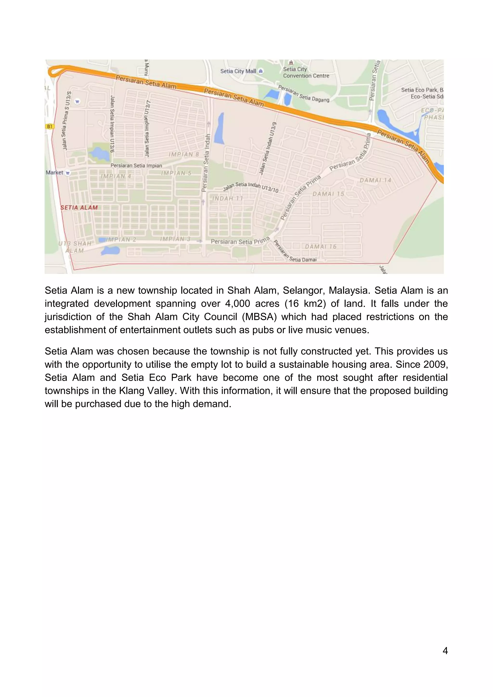 4
Setia Alam is a new township located in Shah Alam, Selangor, Malaysia. Setia Alam is an
integrated development spanning over 4,000 acres (16 km2) of land. It falls under the
jurisdiction of the Shah Alam City Council (MBSA) which had placed restrictions on the
establishment of entertainment outlets such as pubs or live music venues.
Setia Alam was chosen because the township is not fully constructed yet. This provides us
with the opportunity to utilise the empty lot to build a sustainable housing area. Since 2009,
Setia Alam and Setia Eco Park have become one of the most sought after residential
townships in the Klang Valley. With this information, it will ensure that the proposed building
will be purchased due to the high demand.
 