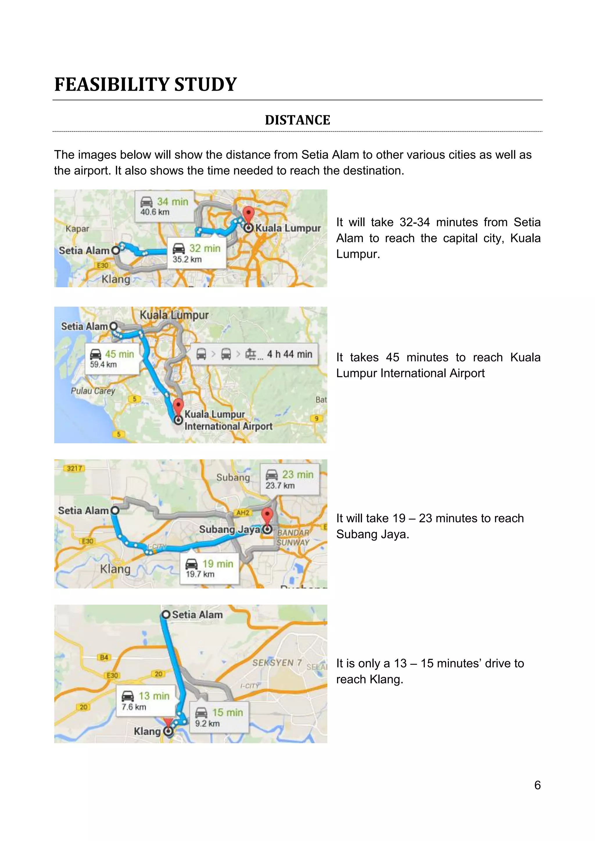 6
FEASIBILITY STUDY
DISTANCE
The images below will show the distance from Setia Alam to other various cities as well as
the airport. It also shows the time needed to reach the destination.
It will take 32-34 minutes from Setia
Alam to reach the capital city, Kuala
Lumpur.
It takes 45 minutes to reach Kuala
Lumpur International Airport
It will take 19 – 23 minutes to reach
Subang Jaya.
It is only a 13 – 15 minutes’ drive to
reach Klang.
 