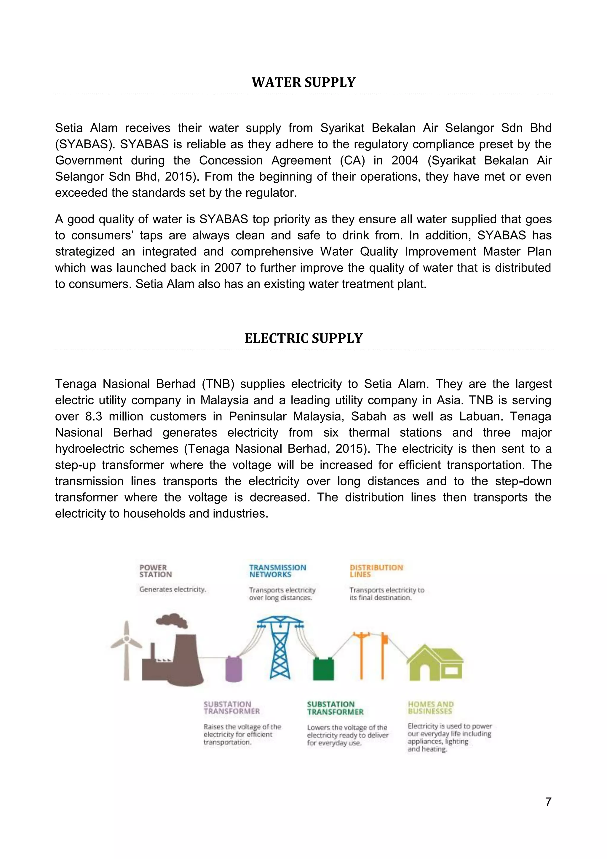 7
WATER SUPPLY
Setia Alam receives their water supply from Syarikat Bekalan Air Selangor Sdn Bhd
(SYABAS). SYABAS is reliable as they adhere to the regulatory compliance preset by the
Government during the Concession Agreement (CA) in 2004 (Syarikat Bekalan Air
Selangor Sdn Bhd, 2015). From the beginning of their operations, they have met or even
exceeded the standards set by the regulator.
A good quality of water is SYABAS top priority as they ensure all water supplied that goes
to consumers’ taps are always clean and safe to drink from. In addition, SYABAS has
strategized an integrated and comprehensive Water Quality Improvement Master Plan
which was launched back in 2007 to further improve the quality of water that is distributed
to consumers. Setia Alam also has an existing water treatment plant.
ELECTRIC SUPPLY
Tenaga Nasional Berhad (TNB) supplies electricity to Setia Alam. They are the largest
electric utility company in Malaysia and a leading utility company in Asia. TNB is serving
over 8.3 million customers in Peninsular Malaysia, Sabah as well as Labuan. Tenaga
Nasional Berhad generates electricity from six thermal stations and three major
hydroelectric schemes (Tenaga Nasional Berhad, 2015). The electricity is then sent to a
step-up transformer where the voltage will be increased for efficient transportation. The
transmission lines transports the electricity over long distances and to the step-down
transformer where the voltage is decreased. The distribution lines then transports the
electricity to households and industries.
 