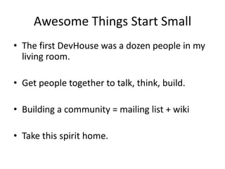 Awesome Things Start SmallThe first DevHouse was a dozen people in my living room.Get people together to talk, think, build.Building a community = mailing list + wikiTake this spirit home.