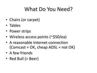 What Do You Need?Chairs (or carpet)TablesPower stripsWireless access points (~$50/ea)A reasonable Internet connection(Comcast = OK, cheap ADSL = not OK)A few friendsRed Bull (&gt; Beer)