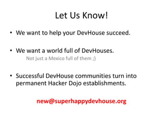 Let Us Know!We want to help your DevHouse succeed.We want a world full of DevHouses.Not just a Mexico full of them ;)Successful DevHouse communities turn into permanent Hacker Dojo establishments.new@superhappydevhouse.org