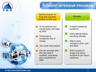 STUDENT INTERSHIP PROGRAM Special program for local and overseas students at final year: To be selected and trained basic soft skills by SHD Introduced to companies free of charge Join small real projects Can be recruited after the internship if qualified, companies pay a small fee for SHD Benefits: A helpful additional workforce Verify talents before recruiting officially Able to save company’s time, cost and effort Build company’s image and attract students to join future workforce 