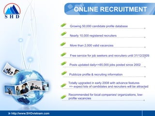 ONLINE RECRUITMENT Growing 50,000 candidate profile database Nearly 10,000 registered recruiters More than 2,000 valid vacancies Posts updated daily=>85,000 jobs posted since 2002 Totally upgraded in early 2008 with advance features => expect lots of candidates and recruiters will be attracted Recommended for local companies/ organizations, low-profile vacancies Publicize profile & recruiting information Free service for job seekers and recruiters until 31/12/2009 