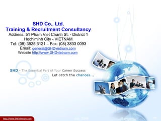 SHD Co., Ltd. Training & Recruitment Consultancy Address: 51 Pham Viet Chanh St. - District 1 Hochiminh City - VIETNAM Tel: (08) 3925 3121 – Fax: (08) 3833 0093 Email:  [email_address]   Website  http://www.SHDvietnam.com   July, 2008 