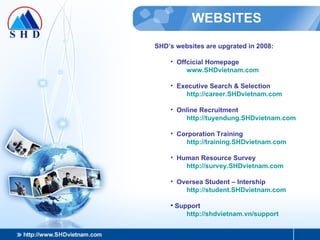 WEBSITES SHD’s websites are upgrated in 2008: Offcicial Homepage www.SHDvietnam.com Executive Search & Selection http:// career.SHDvietnam.com Online Recruitment http:// tuyendung.SHDvietnam.com Corporation Training http:// training.SHDvietnam.com Human Resource Survey http:// survey.SHDvietnam.com Oversea Student – Intership http://student.SHDvietnam.com Support http://shdvietnam.vn/support 