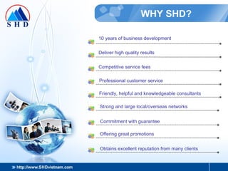 WHY SHD? 10 years of business development Deliver high quality results Competitive service fees Professional customer service Friendly, helpful and knowledgeable consultants Strong and large local/overseas networks Commitment with guarantee Offering great promotions Obtains excellent reputation from many clients 