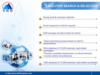EXECUTIVE SEARCH & SELECTION Strong local & overseas networks Quick response on client’s request SHD arranges all admin tasks for clients Talent searching process based on client’s requirements With database of 15,000 potential, high-skilled candidates Provides candidate replacement, or refund warranty in some certain circumstances With database of 15,000 potential, high-skilled candidates 