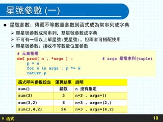 9 函式
星號參數 (一)
 星號參數：傳遞不等數量參數到函式成為常串列或字典
 單星號參數成常串列，雙星號參數成字典
 不可有一個以上單星號(雙星號)，但兩者可搭配使用
 單星號參數：接收不等數量位置參數
10
# 元素相乘
def prod( n , *args ) : # args 是常串列(tuple)
p = n
for x in args : p *= x
return p
函式呼叫參數設定 運算結果 說明
sum() 錯誤 n 沒有指定
sum(3) 3 n=3 , args=()
sum(3,2) 6 n=3 , args=(2,)
sum(3,4,2) 24 n=3 , args=(4,2)
 