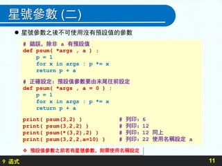 9 函式
星號參數 (二)
 星號參數之後不可使用沒有預設值的參數
11
# 錯誤，除非 a 有預設值
def psum( *args , a ) :
p = 1
for x in args : p *= x
return p + a
# 正確設定：預設值參數要由末尾往前設定
def psum( *args , a = 0 ) :
p = 1
for x in args : p *= x
return p + a
print( psum(3,2) ) # 列印：6
print( psum(3,2,2) ) # 列印：12
print( psum(*(3,2),2) ) # 列印：12 同上
print( psum(3,2,2,a=10) ) # 列印：22 使用名稱設定 a
 預設值參數之前若有星號參數，則需使用名稱設定
 