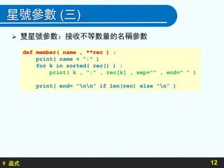 9 函式
星號參數 (三)
 雙星號參數：接收不等數量的名稱參數
12
def member( name , **rec ) :
print( name + ":" )
for k in sorted( rec() ) :
print( k , ":" , rec[k] , sep="" , end=" " )
print( end= ”nn” if len(rec) else ”n” )
 