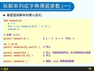9 函式
拆解串列或字典傳遞參數 (一)
 單星號拆解串列傳入函式：
16
def ssum(a,b) :
s = 0
for i in range(a,b+1) : s += i
return s
# 計算 2+3+4
print( ssum(2,4) ) # a = 2 b = 4 印出：9
no = (2,4)
print( ssum(no[0],no[1]) ) # 同上
print( ssum(*no) ) # 同上，單星號拆解串列，依次對應到函式參數
print( ssum(*(2,4)) ) # 同上
print( ssum(no) ) # 錯誤，ssum 需要兩個參數
 