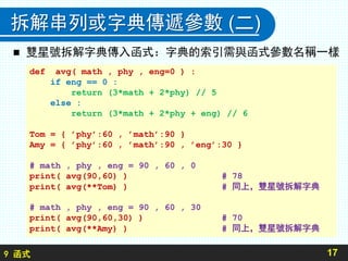 9 函式
拆解串列或字典傳遞參數 (二)
 雙星號拆解字典傳入函式：字典的索引需與函式參數名稱一樣
17
def avg( math , phy , eng=0 ) :
if eng == 0 :
return (3*math + 2*phy) // 5
else :
return (3*math + 2*phy + eng) // 6
Tom = { ’phy’:60 , ’math’:90 }
Amy = { ’phy’:60 , ’math’:90 , ’eng’:30 }
# math , phy , eng = 90 , 60 , 0
print( avg(90,60) ) # 78
print( avg(**Tom) ) # 同上，雙星號拆解字典
# math , phy , eng = 90 , 60 , 30
print( avg(90,60,30) ) # 70
print( avg(**Amy) ) # 同上，雙星號拆解字典
 