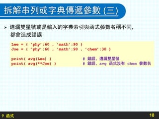9 函式
拆解串列或字典傳遞參數 (三)
 遺漏雙星號或是輸入的字典索引與函式參數名稱不同，
都會造成錯誤
18
Lee = { ’phy’:60 , ’math’:90 }
Joe = { ’phy’:60 , ’math’:90 , ’chem’:30 }
print( avg(Lee) ) # 錯誤，遺漏雙星號
print( avg(**Joe) ) # 錯誤，avg 函式沒有 chem 參數名
 