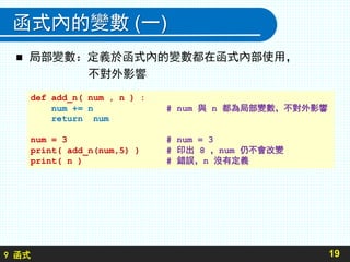 9 函式
函式內的變數 (一)
 局部變數：定義於函式內的變數都在函式內部使用，
不對外影響
19
def add_n( num , n ) :
num += n # num 與 n 都為局部變數，不對外影響
return num
num = 3 # num = 3
print( add_n(num,5) ) # 印出 8 ，num 仍不會改變
print( n ) # 錯誤，n 沒有定義
 