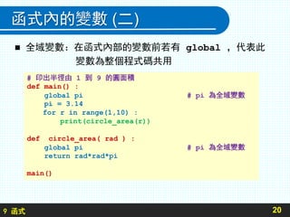 9 函式
函式內的變數 (二)
 全域變數：在函式內部的變數前若有 global ，代表此
變數為整個程式碼共用
20
# 印出半徑由 1 到 9 的圓面積
def main() :
global pi # pi 為全域變數
pi = 3.14
for r in range(1,10) :
print(circle_area(r))
def circle_area( rad ) :
global pi # pi 為全域變數
return rad*rad*pi
main()
 