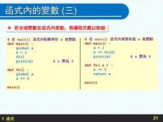 9 函式
函式內的變數 (三)
21
# 在 main() 函式內較難得知 x 被變動
def main() :
global x
x = 1
fn()
print(x) # x 變為 6
def fn() :
global x
x += 5
main()
 若全域變數在函式內更動，易讓程式難以除錯
# 在 main() 函式內清楚知道 x 被變動
def main() :
x = 1
x += fn(x)
print(x) # x 變為 6
def fn( a ) :
a += 5
return a
main()
 