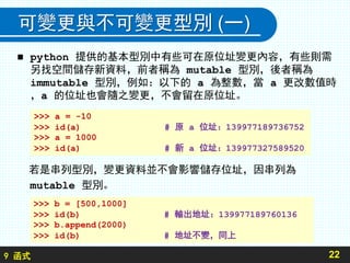 9 函式
可變更與不可變更型別 (一)
 python 提供的基本型別中有些可在原位址變更內容，有些則需
另找空間儲存新資料，前者稱為 mutable 型別，後者稱為
immutable 型別，例如：以下的 a 為整數，當 a 更改數值時
，a 的位址也會隨之變更，不會留在原位址。
若是串列型別，變更資料並不會影響儲存位址，因串列為
mutable 型別。
22
>>> a = -10
>>> id(a) # 原 a 位址：139977189736752
>>> a = 1000
>>> id(a) # 新 a 位址：139977327589520
>>> b = [500,1000]
>>> id(b) # 輸出地址：139977189760136
>>> b.append(2000)
>>> id(b) # 地址不變，同上
 