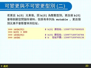 9 函式
可變更與不可變更型別 (二)
若更改 b[0] 元素值，因 b[0] 為整數型別，更改後 b[0]
會移到新空間儲存資料。但原有串列為 mutable ，更改個
別元素不會影響串列位址。
23
>>> id(b[0]) # b[0] 原位址：139977327589520
>>> b[0] = 600
>>> id(b[0]) # b[0] 新位址：139977189736784
>>> id(b) # b 位址不變：139977189760136
 
