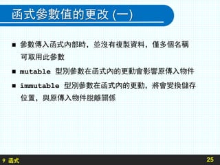 9 函式
函式參數值的更改 (一)
 參數傳入函式內部時，並沒有複製資料，僅多個名稱
可取用此參數
 mutable 型別參數在函式內的更動會影響原傳入物件
 immutable 型別參數在函式內的更動，將會變換儲存
位置，與原傳入物件脫離關係
25
 