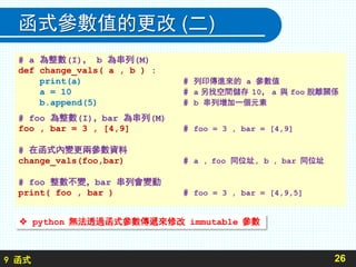 9 函式
函式參數值的更改 (二)
26
 python 無法透過函式參數傳遞來修改 immutable 參數
# a 為整數(I)， b 為串列(M)
def change_vals( a , b ) :
print(a) # 列印傳進來的 a 參數值
a = 10 # a 另找空間儲存 10， a 與 foo 脫離關係
b.append(5) # b 串列增加一個元素
# foo 為整數(I)，bar 為串列(M)
foo , bar = 3 , [4,9] # foo = 3 , bar = [4,9]
# 在函式內變更兩參數資料
change_vals(foo,bar) # a , foo 同位址, b , bar 同位址
# foo 整數不變，bar 串列會變動
print( foo , bar ) # foo = 3 , bar = [4,9,5]
 