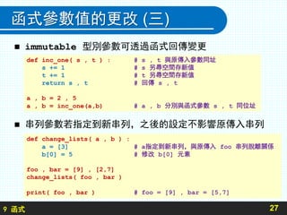 9 函式
函式參數值的更改 (三)
 串列參數若指定到新串列，之後的設定不影響原傳入串列
27
def change_lists( a , b ) :
a = [3] # a指定到新串列，與原傳入 foo 串列脫離關係
b[0] = 5 # 修改 b[0] 元素
foo , bar = [9] , [2,7]
change_lists( foo , bar )
print( foo , bar ) # foo = [9] , bar = [5,7]
 immutable 型別參數可透過函式回傳變更
def inc_one( s , t ) : # s , t 與原傳入參數同址
s += 1 # s 另尋空間存新值
t += 1 # t 另尋空間存新值
return s , t # 回傳 s , t
a , b = 2 , 5
a , b = inc_one(a,b) # a , b 分別與函式參數 s , t 同位址
 