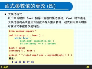 9 函式
函式參數值的更改 (四)
 大樂透程式
以下集合物件 fset 儲存不重複的樂透號碼，fset 物件透過
大樂透號碼函式產生六個號碼存入集合物件，程式利用集合物件
可在函式中被修改的特性。
28
from random import *
def lottery( n , bset ) :
while True :
bset.add( randint(1,49) )
if len(bset) == n : return
fset = set()
lottery( 6 , fset )
print( " ".join( map( str , sorted(fset) ) ) )
輸出：
4 12 20 46 47 48
 