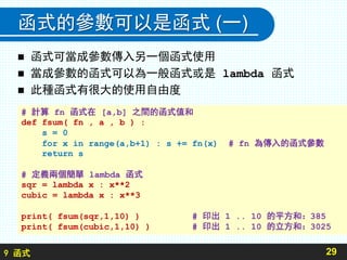 9 函式
函式的參數可以是函式 (一)
 函式可當成參數傳入另一個函式使用
 當成參數的函式可以為一般函式或是 lambda 函式
 此種函式有很大的使用自由度
29
# 計算 fn 函式在 [a,b] 之間的函式值和
def fsum( fn , a , b ) :
s = 0
for x in range(a,b+1) : s += fn(x) # fn 為傳入的函式參數
return s
# 定義兩個簡單 lambda 函式
sqr = lambda x : x**2
cubic = lambda x : x**3
print( fsum(sqr,1,10) ) # 印出 1 .. 10 的平方和：385
print( fsum(cubic,1,10) ) # 印出 1 .. 10 的立方和：3025
 