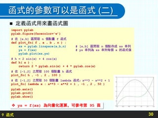 9 函式
函式的參數可以是函式 (二)
 定義函式用來畫函式圖
30
import pylab
pylab.figure(facecolor=’w’)
# 在 [a,b] 區間取 n 個點畫 f 函式
def plot_fn( f , a , b , n ) :
xs = pylab.linspace(a,b,n) # [a,b] 區間取 n 個點存成 xs 串列
ys = f(xs) # ys 串列為 xs 串列每個 x 的函式值
pylab.plot(xs,ys)
# h = 2 sin(x) + 4 cos(x)
def h( x ) :
return 2 * pylab.sin(x) + 4 * pylab.cos(x)
# 在 [-1,2] 之間取 100 個點畫 h 函式
plot_fn( h , -1 , 2 , 100 )
# 在 [-1,2] 之間取 50 個點畫 lambda 函式：x**3 - x**2 + 1
plot_fn( lambda x : x**3 - x**2 + 1 , -1 , 2 , 50 )
pylab.axis()
pylab.grid()
pylab.show()
 ys = f(xs) 為向量化運算，可參考第 95 頁
 