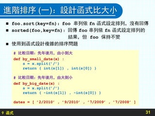 9 函式
進階排序 (一)：設計函式比大小
 foo.sort(key=fn)：foo 串列依 fn 函式設定排列，沒有回傳
 sorted(foo,key=fn)：回傳 foo 串列依 fn 函式設定排列的
結果，但 foo 保持不變
 使用到函式設計複雜的排序問題
31
# 比較日期：先年後月，由小到大
def by_small_date(x) :
s = x.split(’/’)
return ( int(s[1]) , int(s[0]) )
# 比較日期：先年後月，由大到小
def by_big_date(x) :
s = x.split(’/’)
return ( -int(s[1]) , -int(s[0]) )
dates = [ ’2/2010’ , ’9/2010’ , ’7/2009’ , ’7/2008’ ]
 