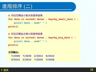 9 函式
進階排序 (二)
32
# 印出日期由小到大的排序結果
for date in sorted( dates , key=by_small_date ) :
print( date , end=" " )
print()
# 印出日期由大到小的排序結果
for date in sorted( dates , key=by_big_date ) :
print( date , end=" " )
print()
分別輸出：
7/2008 7/2009 2/2010 9/2010
9/2010 2/2010 7/2009 7/2008
 