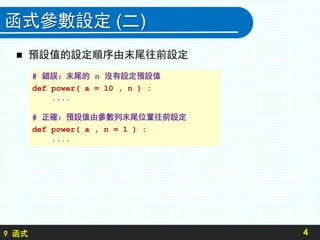 9 函式
函式參數設定 (二)
 預設值的設定順序由末尾往前設定
4
# 錯誤：末尾的 n 沒有設定預設值
def power( a = 10 , n ) :
....
# 正確：預設值由參數列末尾位置往前設定
def power( a , n = 1 ) :
....
 