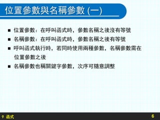 9 函式
位置參數與名稱參數 (一)
 位置參數：在呼叫函式時，參數名稱之後沒有等號
 名稱參數：在呼叫函式時，參數名稱之後有等號
 呼叫函式執行時，若同時使用兩種參數，名稱參數需在
位置參數之後
 名稱參數也稱關鍵字參數，次序可隨意調整
6
 