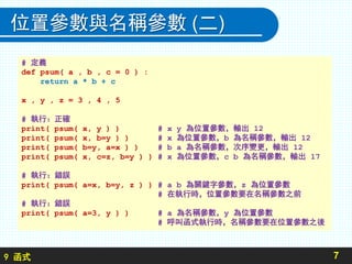 9 函式
位置參數與名稱參數 (二)
7
# 定義
def psum( a , b , c = 0 ) :
return a * b + c
x , y , z = 3 , 4 , 5
# 執行：正確
print( psum( x, y ) ) # x y 為位置參數，輸出 12
print( psum( x, b=y ) ) # x 為位置參數，b 為名稱參數，輸出 12
print( psum( b=y, a=x ) ) # b a 為名稱參數，次序變更，輸出 12
print( psum( x, c=z, b=y ) ) # x 為位置參數，c b 為名稱參數，輸出 17
# 執行：錯誤
print( psum( a=x, b=y, z ) ) # a b 為關鍵字參數，z 為位置參數
# 在執行時，位置參數要在名稱參數之前
# 執行：錯誤
print( psum( a=3, y ) ) # a 為名稱參數，y 為位置參數
# 呼叫函式執行時，名稱參數要在位置參數之後
 