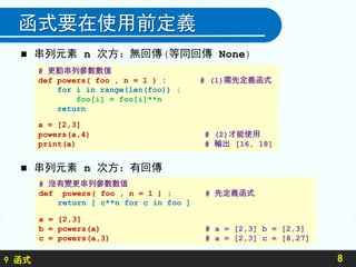 9 函式
函式要在使用前定義
 串列元素 n 次方：無回傳(等同回傳 None)
 串列元素 n 次方：有回傳
8
# 更動串列參數數值
def powers( foo , n = 1 ) : # (1)需先定義函式
for i in range(len(foo)) :
foo[i] = foo[i]**n
return
a = [2,3]
powers(a,4) # (2)才能使用
print(a) # 輸出 [16, 18]
# 沒有變更串列參數數值
def powers( foo , n = 1 ) : # 先定義函式
return [ c**n for c in foo ]
a = [2,3]
b = powers(a) # a = [2,3] b = [2,3]
c = powers(a,3) # a = [2,3] c = [8,27]
 