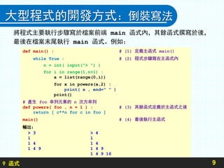9 函式
大型程式的開發方式：倒裝寫法
將程式主要執行步驟寫於檔案前端 main 函式內，其餘函式撰寫於後，
最後在檔案末尾執行 main 函式。例如：
9
def main() : # (1) 定義主函式 main()
while True : # (2) 程式步驟寫在主函式內
n = int( input("> ") )
for i in range(1,n+1) :
a = list(range(0,i))
for x in powers(a,2) :
print( x , end=" " )
print()
# 產生 foo 串列元素的 n 次方串列
def powers( foo , n = 1 ) : # (3) 其餘函式定義於主函式之後
return [ c**n for c in foo ]
main() # (4) 最後執行主函式
輸出：
> 3 > 4
1 1
1 4 1 4
1 4 9 1 4 9
1 4 9 16
 